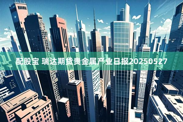 配股宝 瑞达期货贵金属产业日报20250527