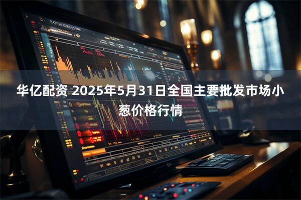 华亿配资 2025年5月31日全国主要批发市场小葱价格行情