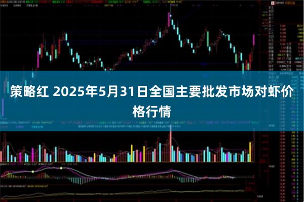 策略红 2025年5月31日全国主要批发市场对虾价格行情