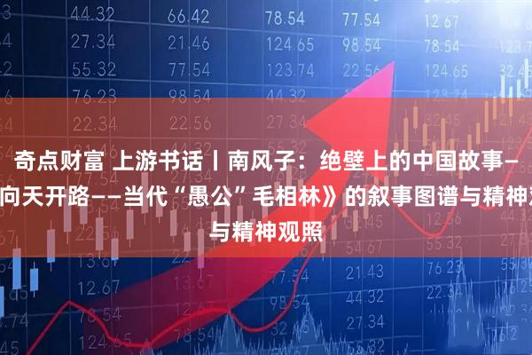 奇点财富 上游书话丨南风子：绝壁上的中国故事——《向天开路——当代“愚公”毛相林》的叙事图谱与精神观照