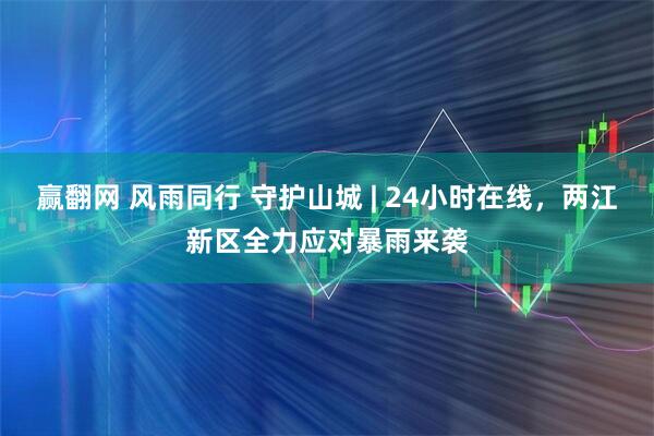 赢翻网 风雨同行 守护山城 | 24小时在线，两江新区全力应对暴雨来袭