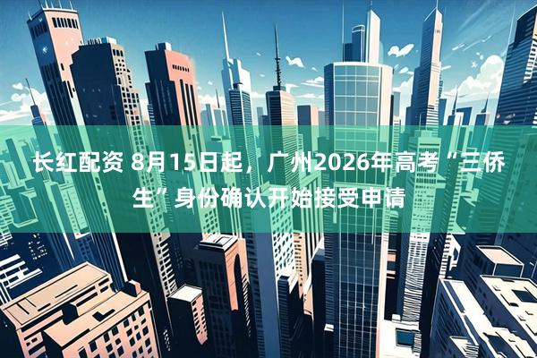 长红配资 8月15日起，广州2026年高考“三侨生”身份确认开始接受申请