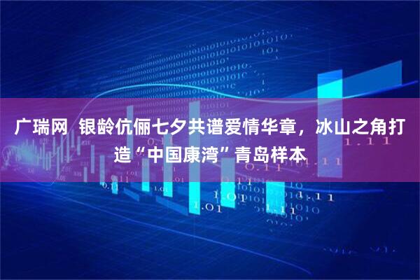 广瑞网  银龄伉俪七夕共谱爱情华章，冰山之角打造“中国康湾”青岛样本