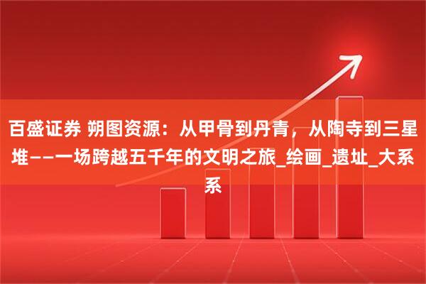 百盛证券 朔图资源:从甲骨到丹青,从陶寺到三星堆——一场跨越五千年的文明之旅_绘画_遗址_大系