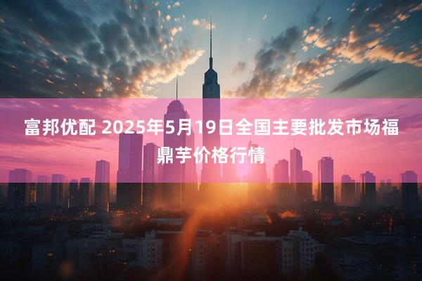 富邦优配 2025年5月19日全国主要批发市场福鼎芋价格行情