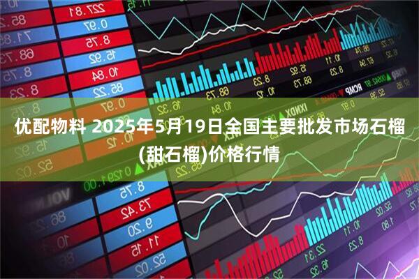 优配物料 2025年5月19日全国主要批发市场石榴(甜石榴)价格行情