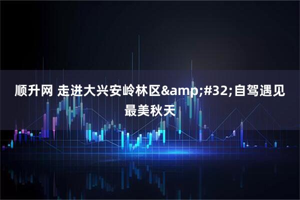 顺升网 走进大兴安岭林区 自驾遇见最美秋天