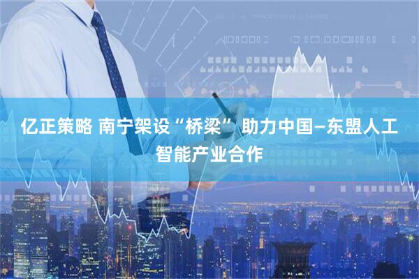 亿正策略 南宁架设“桥梁” 助力中国—东盟人工智能产业合作