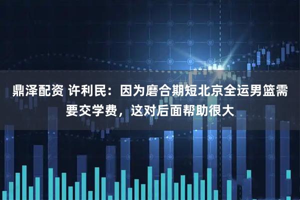 鼎泽配资 许利民：因为磨合期短北京全运男篮需要交学费，这对后面帮助很大