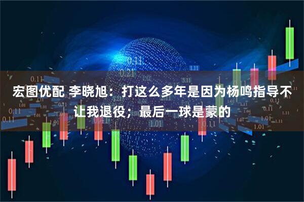 宏图优配 李晓旭：打这么多年是因为杨鸣指导不让我退役；最后一球是蒙的