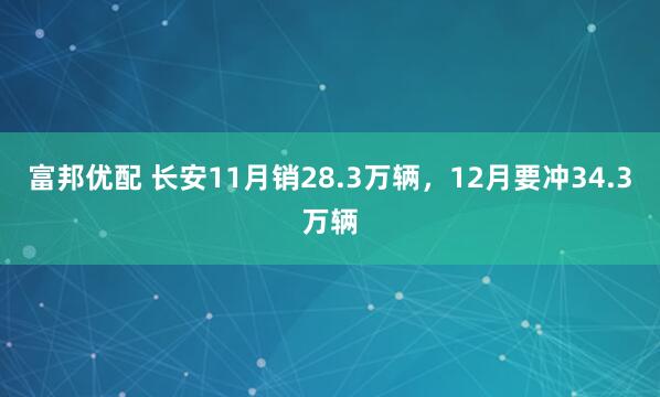 富邦优配 长安11月销28.3万辆，12月要冲34.3万辆
