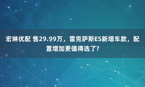 宏琳优配 售29.99万，雷克萨斯ES新增车款，配置增加更值得选了?