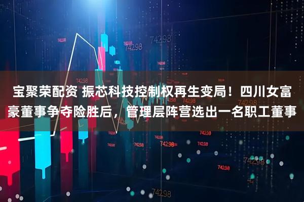 宝聚荣配资 振芯科技控制权再生变局！四川女富豪董事争夺险胜后，管理层阵营选出一名职工董事