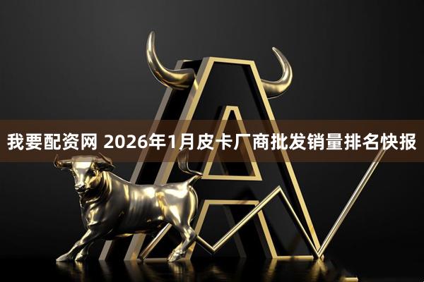 我要配资网 2026年1月皮卡厂商批发销量排名快报