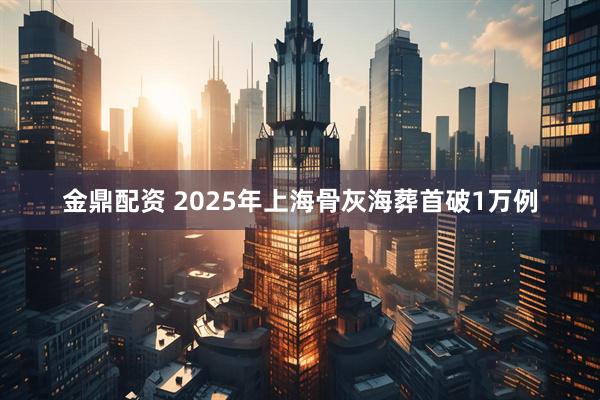 金鼎配资 2025年上海骨灰海葬首破1万例