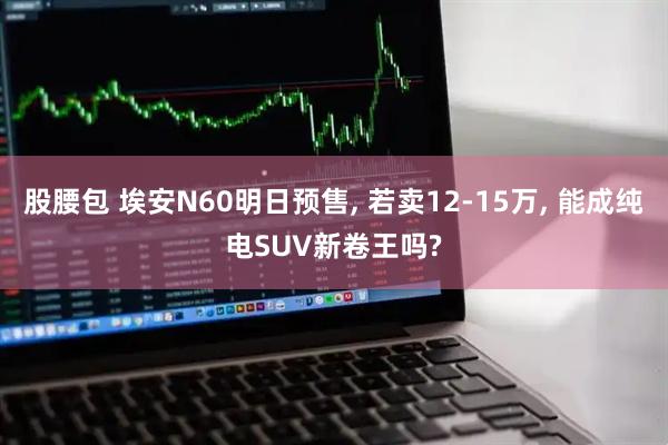 股腰包 埃安N60明日预售, 若卖12-15万, 能成纯电SUV新卷王吗?