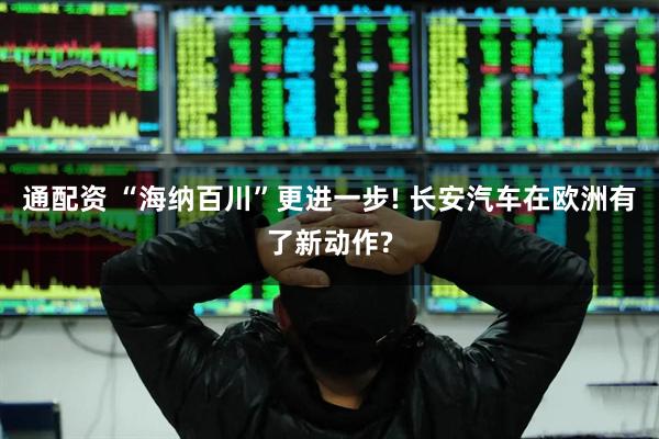 通配资 “海纳百川”更进一步! 长安汽车在欧洲有了新动作?