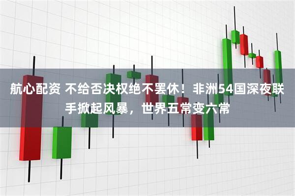 航心配资 不给否决权绝不罢休！非洲54国深夜联手掀起风暴，世界五常变六常