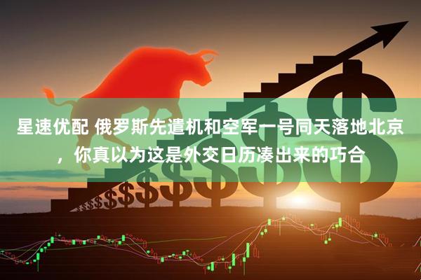 星速优配 俄罗斯先遣机和空军一号同天落地北京，你真以为这是外交日历凑出来的巧合