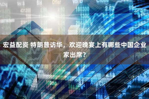 宏益配资 特朗普访华，欢迎晚宴上有哪些中国企业家出席？