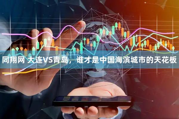 同翔网 大连VS青岛，谁才是中国海滨城市的天花板