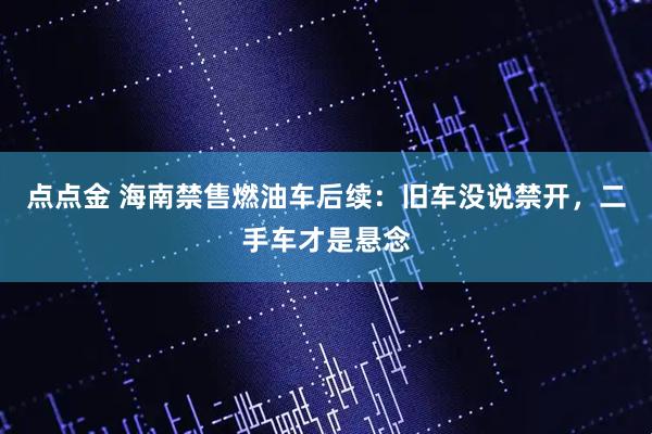 点点金 海南禁售燃油车后续：旧车没说禁开，二手车才是悬念
